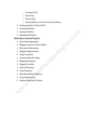 o Command Task
o Email Task
o Session Task
o Link Conditions (v) Event Wait & Event Raise
• Setting properties of Session Task
• Creating Workflow
• Starting Workflow
• Monitoring Workflow
Informatica Advanced Features
• Incremental Aggregation
• Mapping Analyst for Excel (MAE)
• Push-down Optimization
• Mapplet Implementation
• Target Load Plan
• Constraint Based Loading
• Mapping Parameters
• Mapping Variables
• Session Parameters
• Link Conditions
• Meta Data Backup & Restore
• Copying Repository
• Deleting Repository Contents
 