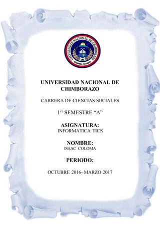 UNIVERSIDAD NACIONAL DE
CHIMBORAZO
CARRERA DE CIENCIAS SOCIALES
1er
SEMESTRE “A”
ASIGNATURA:
INFORMATICA TICS
NOMBRE:
ISAAC COLOMA
PERIODO:
OCTUBRE 2016- MARZO 2017
 
