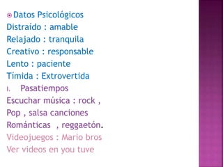  Datos Psicológicos
Distraído : amable
Relajado : tranquila
Creativo : responsable
Lento : paciente
Tímida : Extrovertida
I. Pasatiempos
Escuchar música : rock ,
Pop , salsa canciones
Románticas , reggaetón.
Videojuegos : Mario bros
Ver videos en you tuve
 
