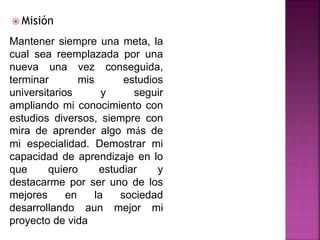  Misión
Mantener siempre una meta, la
cual sea reemplazada por una
nueva una vez conseguida,
terminar mis estudios
universitarios y seguir
ampliando mi conocimiento con
estudios diversos, siempre con
mira de aprender algo más de
mi especialidad. Demostrar mi
capacidad de aprendizaje en lo
que quiero estudiar y
destacarme por ser uno de los
mejores en la sociedad
desarrollando aun mejor mi
proyecto de vida
 