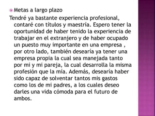  Metas a largo plazo
Tendré ya bastante experiencia profesional,
contaré con títulos y maestría. Espero tener la
oportunidad de haber tenido la experiencia de
trabajar en el extranjero y de haber ocupado
un puesto muy importante en una empresa ,
por otro lado, también desearía ya tener una
empresa propia la cual sea manejada tanto
por mi y mi pareja, la cual desarrolla la misma
profesión que la mía. Además, desearía haber
sido capaz de solventar tantos mis gastos
como los de mi padres, a los cuales deseo
darles una vida cómoda para el futuro de
ambos.
 