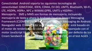 Conectividad :Android soporta las siguientes tecnologías de
conectividad: GSM/EDGE, IDEN, CDMA, EV-DO, UMTS, Bluetooth, Wi-Fi,
LTE, HSDPA, HSPA+, NFC y WiMAX.GPRS, UMTS y HSDPA+.
Mensajería: SMS y MMS son formas de mensajería, incluyendo
mensajería de texto y ahora la Android Cloud to Device Messaging
Framework (C2DM) es parte del servicio de Push Messaging de Android.
Navegador web El navegador web incluido en Android :está basado en
el motor de renderizado de código abierto WebKit, emparejado con el
motor JavaScript V8 de Google Chrome. El navegador por defecto de Ice
Cream Sandwich obtiene una puntuación de 100/100 en el test Acid3.
 