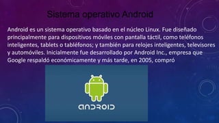 Sistema operativo Android
Android es un sistema operativo basado en el núcleo Linux. Fue diseñado
principalmente para dispositivos móviles con pantalla táctil, como teléfonos
inteligentes, tablets o tabléfonos; y también para relojes inteligentes, televisores
y automóviles. Inicialmente fue desarrollado por Android Inc., empresa que
Google respaldó económicamente y más tarde, en 2005, compró
 