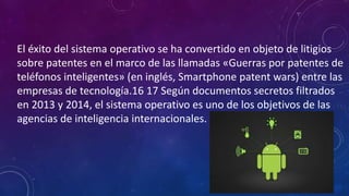 El éxito del sistema operativo se ha convertido en objeto de litigios
sobre patentes en el marco de las llamadas «Guerras por patentes de
teléfonos inteligentes» (en inglés, Smartphone patent wars) entre las
empresas de tecnología.16 17 Según documentos secretos filtrados
en 2013 y 2014, el sistema operativo es uno de los objetivos de las
agencias de inteligencia internacionales.
 