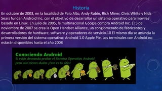 Historia
En octubre de 2003, en la localidad de Palo Alto, Andy Rubin, Rich Miner, Chris White y Nick
Sears fundan Android Inc. con el objetivo de desarrollar un sistema operativo para móviles
basado en Linux. En julio de 2005, la multinacional Google compra Android Inc. El 5 de
noviembre de 2007 se crea la Open Handset Alliance, un conglomerado de fabricantes y
desarrolladores de hardware, software y operadores de servicio.10 El mismo día se anuncia la
primera versión del sistema operativo: Android 1.0 Apple Pie. Los terminales con Android no
estarán disponibles hasta el año 2008
 