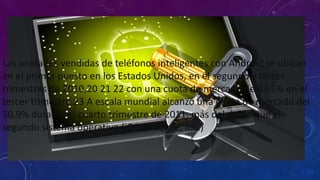 Las unidades vendidas de teléfonos inteligentes con Android se ubican
en el primer puesto en los Estados Unidos, en el segundo y tercer
trimestres de 2010,20 21 22 con una cuota de mercado de 43,6% en el
tercer trimestre.23 A escala mundial alcanzó una cuota de mercado del
50,9% durante el cuarto trimestre de 2011, más del doble que el
segundo sistema operativo (iOS de Apple, Inc.)
 