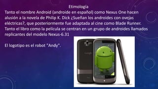 Etimología
Tanto el nombre Android (androide en español) como Nexus One hacen
alusión a la novela de Philip K. Dick ¿Sueñan los androides con ovejas
eléctricas?, que posteriormente fue adaptada al cine como Blade Runner.
Tanto el libro como la película se centran en un grupo de androides llamados
replicantes del modelo Nexus-6.31
El logotipo es el robot "Andy".
 