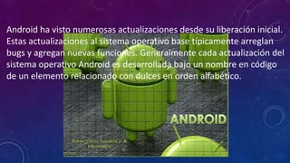 Android ha visto numerosas actualizaciones desde su liberación inicial.
Estas actualizaciones al sistema operativo base típicamente arreglan
bugs y agregan nuevas funciones. Generalmente cada actualización del
sistema operativo Android es desarrollada bajo un nombre en código
de un elemento relacionado con dulces en orden alfabético.
 
