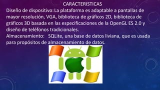 CARACTERISTICAS
Diseño de dispositivo:La plataforma es adaptable a pantallas de
mayor resolución, VGA, biblioteca de gráficos 2D, biblioteca de
gráficos 3D basada en las especificaciones de la OpenGL ES 2.0 y
diseño de teléfonos tradicionales.
Almacenamiento: SQLite, una base de datos liviana, que es usada
para propósitos de almacenamiento de datos.
 