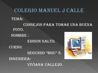 Tema:
consejos para tomar una buena
foto.
Nombre :
Edison Salto.
Curso:
Segundo “Bgu” 8.
Ingeniera:
Viviana Vallejo.

 