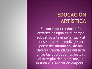 El concepto de educación
artística designa en el campo
educativo a la enseñanza, y al
consecuente aprendizaje por
parte del alumnado, de las
diversas modalidades del arte
entre las que debemos incluir:
el arte plástico o pintura, la
música y la expresión corporal.
 