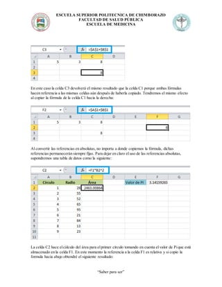 ESCUELA SUPERIOR POLITECNICA DE CHIMBORAZO
FACULTAD DE SALUD PÚBLICA
ESCUELA DE MEDICINA
“Saber para ser”
En este caso la celda C3 devolverá el mismo resultado que la celda C1 porque ambas fórmulas
hacen referencia a las mismas celdas aún después de haberla copiado. Tendremos el mismo efecto
al copiar la fórmula de la celda C1 hacia la derecha:
Al convertir las referencias en absolutas, no importa a donde copiemos la fórmula, dichas
referencias permanecerán siempre fijas. Para dejar en claro el uso de las referencias absolutas,
supondremos una tabla de datos como la siguiente:
La celda C2 hace elcálculo del área para elprimer círculo tomando en cuenta el valor de Pique está
almacenado en la celda F1. En este momento la referencia a la celda F1 es relativa y si copio la
formula hacia abajo obtendré el siguiente resultado:
 