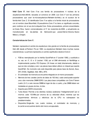 Intel Core i7. Intel Core i7 es una familia de procesadores 4 núcleos de la
arquitectura Intel x86-64, lanzados al comercio en 2008. Los Core i7 son los primeros
procesadores que usan la microarquitectura Nehalem de Intel y es el sucesor de la
familia Intel Core 2. El identificador Core i7 se aplica a la familia inicial de procesadores
con el nombre clave Bloomfield. El pseudónimo Core i7 no tiene un significado concreto,
pero continúa con el uso de la etiqueta Core. Estos procesadores, primero ensamblados
en Costa Rica, fueron comercializados el 17 de noviembre de 2008, y actualmente es
manufacturado en las plantas de fabricación que posee Intel en Arizona, Nuevo
México y Oregón.
Características de Core i7.
Nehalem representa el cambio de arquitectura más grande en la familia de procesadores
Intel x86 desde el Pentium Pro en 1995. La arquitectura Nehalem tiene muchas nuevas
características. La primera representa un cambio significativo desde el Core 2:
 FSB es reemplazado por la interfaz QuickPath en i7 (socket 1366), y sustituido a
su vez en i7, i5 e i3 (socket 1156) por el DMI eliminando el NorthBrige e
implementando puertos PCI Express (16 líneas en total) directamente, debido a
que es más complejo y caro. Las placas base deben utilizar un chipset que soporte
QuickPath. De momento solo está disponible para placas base de Asrock, Asus,
DFI, EVGA, GigaByte, Intel, MSI y XFX.
 El controlador de memoria se encuentra integrado en el mismo procesador.
 Memoria de tres canales (ancho de datos de 192 bits): cada canal puede soportar
una o dos memorias DIMM DDR3. Las placa base compatibles con Core i7 tienen
cuatro (3+1) o seis ranuras DIMM en lugar de dos o cuatro, y las DIMM deben ser
instaladas en grupos de tres, no dos.
 Soporte para DDR3 únicamente.
 Turbo Boost: Permite a los distintos núcleos acelerarse "inteligentemente" por sí
mismos cada 133 MHz por encima de su velocidad oficial, mientras que los
requerimientos térmicos y eléctricos de la CPU no sobrepasen los
predeterminados.
 Dispositivo Single-die: Los cuatro núcleos, el controlador de memoria, y
la caché se encuentran dentro del mismo encapsulado.
 