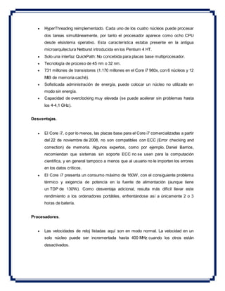  HyperThreading reimplementado. Cada uno de los cuatro núcleos puede procesar
dos tareas simultáneamente, por tanto el procesador aparece como ocho CPU
desde elsistema operativo. Esta característica estaba presente en la antigua
microarquitectura Netburst introducida en los Pentium 4 HT.
 Solo una interfaz QuickPath: No concebida para placas base multiprocesador.
 Tecnología de proceso de 45 nm o 32 nm.
 731 millones de transistores (1.170 millones en el Core i7 980x, con 6 núcleos y 12
MiB de memoria caché).
 Sofisticada administración de energía, puede colocar un núcleo no utilizado en
modo sin energía.
 Capacidad de overclocking muy elevada (se puede acelerar sin problemas hasta
los 4-4,1 GHz).
Desventajas.
 El Core i7, o por lo menos, las placas base para el Core i7 comercializadas a partir
del 22 de noviembre de 2008, no son compatibles con ECC (Error checking and
correction) de memoria. Algunos expertos, como por ejemplo, Daniel Barrios,
recomiendan que sistemas sin soporte ECC no se usen para la computación
científica, y en general tampoco a menos que al usuario no le importen los errores
en los datos críticos.
 El Core i7 presenta un consumo máximo de 160W, con el consiguiente problema
térmico y exigencia de potencia en la fuente de alimentación (aunque tiene
un TDP de 130W). Como desventaja adicional, resulta más difícil llevar este
rendimiento a los ordenadores portátiles, enfrentándose así a únicamente 2 o 3
horas de batería.
Procesadores.
 Las velocidades de reloj listadas aquí son en modo normal. La velocidad en un
solo núcleo puede ser incrementada hasta 400 MHz cuando los otros están
desactivados.
 