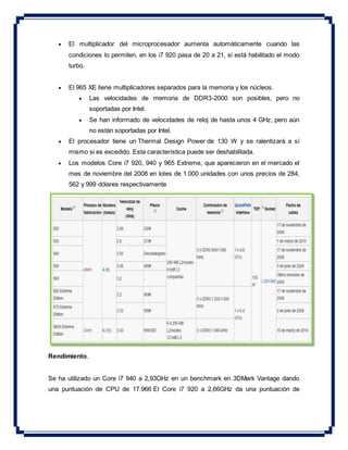  El multiplicador del microprocesador aumenta automáticamente cuando las
condiciones lo permiten, en los i7 920 pasa de 20 a 21, si está habilitado el modo
turbo.
 El 965 XE tiene multiplicadores separados para la memoria y los núcleos.
 Las velocidades de memoria de DDR3-2000 son posibles, pero no
soportadas por Intel.
 Se han informado de velocidades de reloj de hasta unos 4 GHz, pero aún
no están soportadas por Intel.
 El procesador tiene un Thermal Design Power de 130 W y se ralentizará a sí
mismo si es excedido. Esta característica puede ser deshabilitada.
 Los modelos Core i7 920, 940 y 965 Extreme, que aparecieron en el mercado el
mes de noviembre del 2008 en lotes de 1.000 unidades con unos precios de 284,
562 y 999 dólares respectivamente
Rendimiento.
Se ha utilizado un Core i7 940 a 2,93GHz en un benchmark en 3DMark Vantage dando
una puntuación de CPU de 17.966 El Core i7 920 a 2,66GHz da una puntuación de
 