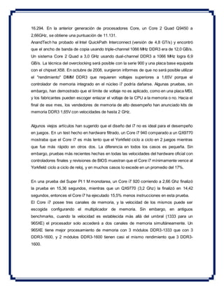 16.294. En la anterior generación de procesadores Core, un Core 2 Quad Q9450 a
2,66GHz, se obtiene una puntuación de 11.131.
AnandTech ha probado el Intel QuickPath Interconnect (versión de 4,8 GT/s) y encontró
que el ancho de banda de copia usando triple-channel 1066 MHz DDR3 era de 12,0 GB/s.
Un sistema Core 2 Quad a 3,0 GHz usando dual-channel DDR3 a 1066 MHz logra 6,9
GB/s. La técnica del overclocking será posible con la serie 900 y una placa base equipada
con el chipset X58. En octubre de 2008, surgieron informes de que no será posible utilizar
el "rendimiento" DIMM DDR3 que requieren voltajes superiores a 1,65V porque el
controlador de memoria integrado en el núcleo i7 podría dañarse. Algunas pruebas, sin
embargo, han demostrado que el límite de voltaje no es aplicado, como en una placa MSI,
y los fabricantes pueden escoger enlazar el voltaje de la CPU a la memoria o no. Hacia el
final de ese mes, los vendedores de memoria de alto desempeño han anunciado kits de
memoria DDR3 1,65V con velocidades de hasta 2 GHz.
Algunos viejos artículos han sugerido que el diseño del i7 no es ideal para el desempeño
en juegos. En un test hecho en hardware filtrado, un Core i7 940 comparado a un QX9770
mostraba que el Core i7 es más lento que el Yorkfield ciclo a ciclo en 2 juegos mientras
que fue más rápido en otros dos. La diferencia en todos los casos es pequeña. Sin
embargo, pruebas más recientes hechas en todas las velocidades del hardware oficial con
controladores finales y revisiones de BIOS muestran que el Core i7 mínimamente vence al
Yorkfield ciclo a ciclo de reloj, y en muchos casos lo excede en un promedio del 17%.
En una prueba del Super PI 1 M monotarea, un Core i7 920 corriendo a 2,66 Ghz finalizó
la prueba en 15,36 segundos, mientras que un QX9770 (3,2 Ghz) la finalizó en 14,42
segundos, entonces el Core i7 ha ejecutado 15,5% menos instrucciones en esta prueba.
El Core i7 posee tres canales de memoria, y la velocidad de los mismos puede ser
escogida configurando el multiplicador de memoria. Sin embargo, en antiguos
benchmarks, cuando la velocidad es establecida más allá del umbral (1333 para un
965XE) el procesador solo accederá a dos canales de memoria simultáneamente. Un
965XE tiene mejor procesamiento de memoria con 3 módulos DDR3-1333 que con 3
DDR3-1600, y 2 módulos DDR3-1600 tienen casi el mismo rendimiento que 3 DDR3-
1600.
 