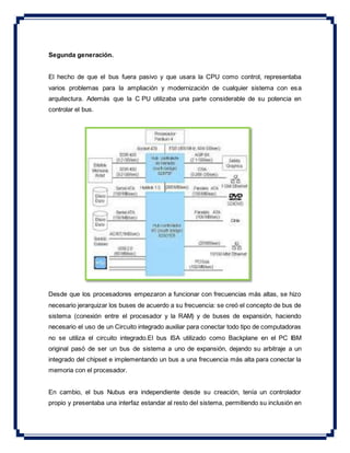 Segunda generación.
El hecho de que el bus fuera pasivo y que usara la CPU como control, representaba
varios problemas para la ampliación y modernización de cualquier sistema con esa
arquitectura. Además que la C PU utilizaba una parte considerable de su potencia en
controlar el bus.
Desde que los procesadores empezaron a funcionar con frecuencias más altas, se hizo
necesario jerarquizar los buses de acuerdo a su frecuencia: se creó el concepto de bus de
sistema (conexión entre el procesador y la RAM) y de buses de expansión, haciendo
necesario el uso de un Circuito integrado auxiliar para conectar todo tipo de computadoras
no se utiliza el circuito integrado.El bus ISA utilizado como Backplane en el PC IBM
original pasó de ser un bus de sistema a uno de expansión, dejando su arbitraje a un
integrado del chipset e implementando un bus a una frecuencia más alta para conectar la
memoria con el procesador.
En cambio, el bus Nubus era independiente desde su creación, tenía un controlador
propio y presentaba una interfaz estandar al resto del sistema, permitiendo su inclusión en
 