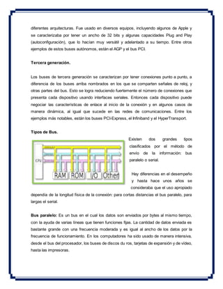 diferentes arquitecturas. Fue usado en diversos equipos, incluyendo algunos de Apple y
se caracterizaba por tener un ancho de 32 bits y algunas capacidades Plug and Play
(autoconfiguración), que lo hacían muy versátil y adelantado a su tiempo. Entre otros
ejemplos de estos buses autónomos, están el AGP y el bus PCI.
Tercera generación.
Los buses de tercera generación se caracterizan por tener conexiones punto a punto, a
diferencia de los buses arriba nombrados en los que se comparten señales de reloj, y
otras partes del bus. Esto se logra reduciendo fuertemente el número de conexiones que
presenta cada dispositivo usando interfaces seriales. Entonces cada dispositivo puede
negociar las características de enlace al inicio de la conexión y en algunos casos de
manera dinámica, al igual que sucede en las redes de comunicaciones. Entre los
ejemplos más notables, están los buses PCI-Express, el Infiniband y el HyperTransport.
Tipos de Bus.
Existen dos grandes tipos
clasificados por el método de
envío de la información: bus
paralelo o serial.
Hay diferencias en el desempeño
y hasta hace unos años se
consideraba que el uso apropiado
dependía de la longitud física de la conexión: para cortas distancias el bus paralelo, para
largas el serial.
Bus paralelo: Es un bus en el cual los datos son enviados por bytes al mismo tiempo,
con la ayuda de varias líneas que tienen funciones fijas. La cantidad de datos enviada es
bastante grande con una frecuencia moderada y es igual al ancho de los datos por la
frecuencia de funcionamiento. En los computadores ha sido usado de manera intensiva,
desde el bus del procesador, los buses de discos du ros, tarjetas de expansión y de vídeo,
hasta las impresoras.
 
