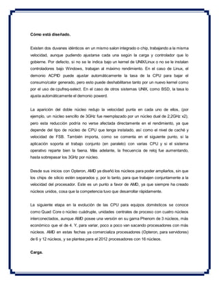 Cómo está diseñado.
Existen dos duvanes idénticos en un mismo salon integrado o chip, trabajando a la misma
velocidad, aunque pudiendo ajustarse cada una según la carga y controlador que lo
gobierne. Por defecto, si no se le indica bajo un kernel de UNIX/Linux o no se le instalan
controladores bajo Windows, trabajan al máximo rendimiento. En el caso de Linux, el
demonio ACPID puede ajustar automáticamente la tasa de la CPU para bajar el
consumo/calor generado, pero esto puede deshabilitarse tanto por un nuevo kernel como
por el uso de cpufreq-select. En el caso de otros sistemas UNIX, como BSD, la tasa lo
ajusta automáticamente el demonio powerd.
La aparición del doble núcleo redujo la velocidad punta en cada uno de ellos, (por
ejemplo, un núcleo sencillo de 3GHz fue reemplazado por un núcleo dual de 2,2GHz x2),
pero esta reducción podría no verse afectada directamente en el rendimiento, ya que
depende del tipo de núcleo de CPU que tenga instalado, así como el nivel de caché y
velocidad de FSB. También importa, como se comenta en el siguiente punto, si la
aplicación soporta el trabajo conjunto (en paralelo) con varias CPU y si el sistema
operativo reparte bien la faena. Más adelante, la frecuencia de reloj fue aumentando,
hasta sobrepasar los 3GHz por núcleo.
Desde sus inicios con Opteron, AMD ya diseñó los núcleos para poder ampliarlos, sin que
los chips de silicio estén separados y, por lo tanto, para que trabajen conjuntamente a la
velocidad del procesador. Este es un punto a favor de AMD, ya que siempre ha creado
núcleos unidos, cosa que la competencia tuvo que desarrollar rápidamente.
La siguiente etapa en la evolución de las CPU para equipos domésticos se conoce
como Quad Core o núcleo cuádruple, unidades centrales de proceso con cuatro núcleos
interconectados, aunque AMD posee una versión en su gama Phenom de 3 núcleos, más
económico que el de 4. Y, para variar, poco a poco van sacando procesadores con más
núcleos. AMD en estas fechas ya comercializa procesadores (Opteron, para servidores)
de 6 y 12 núcleos, y se plantea para el 2012 procesadores con 16 núcleos.
Carga.
 