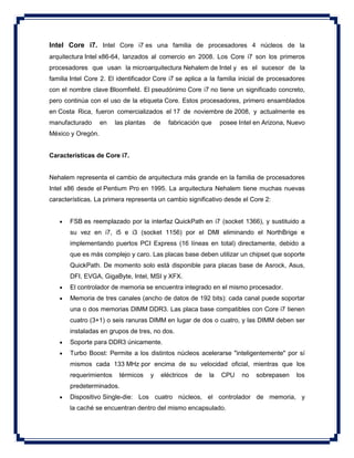 Intel Core i7. Intel Core i7 es una familia de procesadores 4 núcleos de la
arquitectura Intel x86-64, lanzados al comercio en 2008. Los Core i7 son los primeros
procesadores que usan la microarquitectura Nehalem de Intel y es el sucesor de la
familia Intel Core 2. El identificador Core i7 se aplica a la familia inicial de procesadores
con el nombre clave Bloomfield. El pseudónimo Core i7 no tiene un significado concreto,
pero continúa con el uso de la etiqueta Core. Estos procesadores, primero ensamblados
en Costa Rica, fueron comercializados el 17 de noviembre de 2008, y actualmente es
manufacturado en las plantas de fabricación que posee Intel en Arizona, Nuevo
México y Oregón.
Características de Core i7.
Nehalem representa el cambio de arquitectura más grande en la familia de procesadores
Intel x86 desde el Pentium Pro en 1995. La arquitectura Nehalem tiene muchas nuevas
características. La primera representa un cambio significativo desde el Core 2:
 FSB es reemplazado por la interfaz QuickPath en i7 (socket 1366), y sustituido a
su vez en i7, i5 e i3 (socket 1156) por el DMI eliminando el NorthBrige e
implementando puertos PCI Express (16 líneas en total) directamente, debido a
que es más complejo y caro. Las placas base deben utilizar un chipset que soporte
QuickPath. De momento solo está disponible para placas base de Asrock, Asus,
DFI, EVGA, GigaByte, Intel, MSI y XFX.
 El controlador de memoria se encuentra integrado en el mismo procesador.
 Memoria de tres canales (ancho de datos de 192 bits): cada canal puede soportar
una o dos memorias DIMM DDR3. Las placa base compatibles con Core i7 tienen
cuatro (3+1) o seis ranuras DIMM en lugar de dos o cuatro, y las DIMM deben ser
instaladas en grupos de tres, no dos.
 Soporte para DDR3 únicamente.
 Turbo Boost: Permite a los distintos núcleos acelerarse "inteligentemente" por sí
mismos cada 133 MHz por encima de su velocidad oficial, mientras que los
requerimientos térmicos y eléctricos de la CPU no sobrepasen los
predeterminados.
 Dispositivo Single-die: Los cuatro núcleos, el controlador de memoria, y
la caché se encuentran dentro del mismo encapsulado.
 