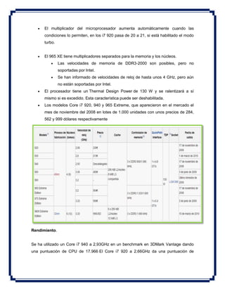  El multiplicador del microprocesador aumenta automáticamente cuando las
condiciones lo permiten, en los i7 920 pasa de 20 a 21, si está habilitado el modo
turbo.
 El 965 XE tiene multiplicadores separados para la memoria y los núcleos.
 Las velocidades de memoria de DDR3-2000 son posibles, pero no
soportadas por Intel.
 Se han informado de velocidades de reloj de hasta unos 4 GHz, pero aún
no están soportadas por Intel.
 El procesador tiene un Thermal Design Power de 130 W y se ralentizará a sí
mismo si es excedido. Esta característica puede ser deshabilitada.
 Los modelos Core i7 920, 940 y 965 Extreme, que aparecieron en el mercado el
mes de noviembre del 2008 en lotes de 1.000 unidades con unos precios de 284,
562 y 999 dólares respectivamente
Rendimiento.
Se ha utilizado un Core i7 940 a 2,93GHz en un benchmark en 3DMark Vantage dando
una puntuación de CPU de 17.966 El Core i7 920 a 2,66GHz da una puntuación de
 