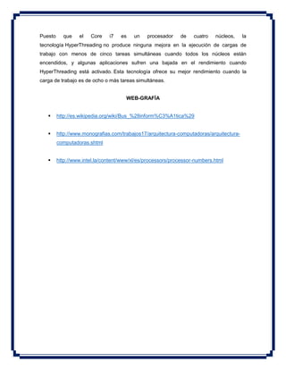 Puesto que el Core i7 es un procesador de cuatro núcleos, la
tecnología HyperThreading no produce ninguna mejora en la ejecución de cargas de
trabajo con menos de cinco tareas simultáneas cuando todos los núcleos están
encendidos, y algunas aplicaciones sufren una bajada en el rendimiento cuando
HyperThreading está activado. Esta tecnología ofrece su mejor rendimiento cuando la
carga de trabajo es de ocho o más tareas simultáneas.
WEB-GRAFÍA
 http://es.wikipedia.org/wiki/Bus_%28inform%C3%A1tica%29
 http://www.monografias.com/trabajos17/arquitectura-computadoras/arquitectura-
computadoras.shtml
 http://www.intel.la/content/www/xl/es/processors/processor-numbers.html
 