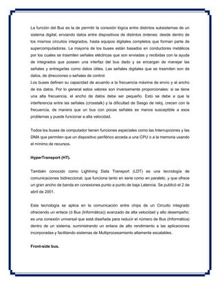 La función del Bus es la de permitir la conexión lógica entre distintos subsistemas de un
sistema digital, enviando datos entre dispositivos de distintos órdenes: desde dentro de
los mismos circuitos integrados, hasta equipos digitales completos que forman parte de
supercomputadoras. La mayoría de los buses están basados en conductores metálicos
por los cuales se trasmiten señales eléctricas que son enviadas y recibidas con la ayuda
de integrados que poseen una interfaz del bus dado y se encargan de manejar las
señales y entregarlas como datos útiles. Las señales digitales que se trasmiten son de
datos, de direcciones o señales de control.
Los buses definen su capacidad de acuerdo a la frecuencia máxima de envío y al ancho
de los datos. Por lo general estos valores son inversamente proporcionales: si se tiene
una alta frecuencia, el ancho de datos debe ser pequeño. Esto se debe a que la
interferencia entre las señales (crosstalk) y la dificultad de Sesgo de reloj, crecen con la
frecuencia, de manera que un bus con pocas señales es menos susceptible a esos
problemas y puede funcionar a alta velocidad.
Todos los buses de computador tienen funciones especiales como las Interrupciones y las
DMA que permiten que un dispositivo periférico acceda a una CPU o a la memoria usando
el mínimo de recursos.
HyperTransport (HT).
También conocido como Lightning Data Transport (LDT) es una tecnología de
comunicaciones bidireccional, que funciona tanto en serie como en paralelo, y que ofrece
un gran ancho de banda en conexiones punto a punto de baja Latencia. Se publicó el 2 de
abril de 2001.
Esta tecnología se aplica en la comunicación entre chips de un Circuito integrado
ofreciendo un enlace (ó Bus (Informática)) avanzado de alta velocidad y alto desempeño;
es una conexión universal que está diseñada para reducir el número de Bus (Informática)
dentro de un sistema, suministrando un enlace de alto rendimiento a las aplicaciones
incorporadas y facilitando sistemas de Multiprocesamiento altamente escalables.
Front-side bus.
 