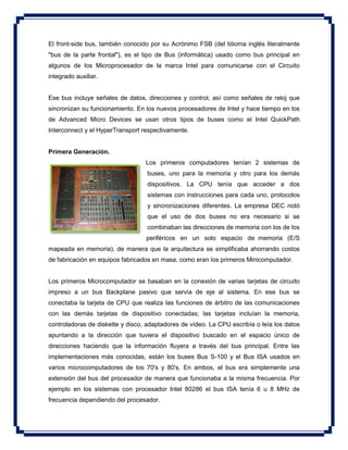 El front-side bus, también conocido por su Acrónimo FSB (del Idioma inglés literalmente
"bus de la parte frontal"), es el tipo de Bus (informática) usado como bus principal en
algunos de los Microprocesador de la marca Intel para comunicarse con el Circuito
integrado auxiliar.
Ese bus incluye señales de datos, direcciones y control, así como señales de reloj que
sincronizan su funcionamiento. En los nuevos procesadores de Intel y hace tiempo en los
de Advanced Micro Devices se usan otros tipos de buses como el Intel QuickPath
Interconnect y el HyperTransport respectivamente.
Primera Generación.
Los primeros computadores tenían 2 sistemas de
buses, uno para la memoria y otro para los demás
dispositivos. La CPU tenía que acceder a dos
sistemas con instrucciones para cada uno, protocolos
y sincronizaciones diferentes. La empresa DEC notó
que el uso de dos buses no era necesario si se
combinaban las direcciones de memoria con los de los
periféricos en un solo espacio de memoria (E/S
mapeada en memoria), de manera que la arquitectura se simplificaba ahorrando costos
de fabricación en equipos fabricados en masa, como eran los primeros Minicomputador.
Los primeros Microcomputador se basaban en la conexión de varias tarjetas de circuito
impreso a un bus Backplane pasivo que servía de eje al sistema. En ese bus se
conectaba la tarjeta de CPU que realiza las funciones de árbitro de las comunicaciones
con las demás tarjetas de dispositivo conectadas; las tarjetas incluían la memoria,
controladoras de diskette y disco, adaptadores de vídeo. La CPU escribía o leía los datos
apuntando a la dirección que tuviera el dispositivo buscado en el espacio único de
direcciones haciendo que la información fluyera a través del bus principal. Entre las
implementaciones más conocidas, están los buses Bus S-100 y el Bus ISA usados en
varios microcomputadores de los 70's y 80's. En ambos, el bus era simplemente una
extensión del bus del procesador de manera que funcionaba a la misma frecuencia. Por
ejemplo en los sistemas con procesador Intel 80286 el bus ISA tenía 6 u 8 MHz de
frecuencia dependiendo del procesador.
 