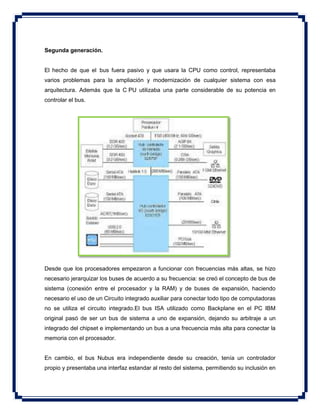 Segunda generación.
El hecho de que el bus fuera pasivo y que usara la CPU como control, representaba
varios problemas para la ampliación y modernización de cualquier sistema con esa
arquitectura. Además que la C PU utilizaba una parte considerable de su potencia en
controlar el bus.
Desde que los procesadores empezaron a funcionar con frecuencias más altas, se hizo
necesario jerarquizar los buses de acuerdo a su frecuencia: se creó el concepto de bus de
sistema (conexión entre el procesador y la RAM) y de buses de expansión, haciendo
necesario el uso de un Circuito integrado auxiliar para conectar todo tipo de computadoras
no se utiliza el circuito integrado.El bus ISA utilizado como Backplane en el PC IBM
original pasó de ser un bus de sistema a uno de expansión, dejando su arbitraje a un
integrado del chipset e implementando un bus a una frecuencia más alta para conectar la
memoria con el procesador.
En cambio, el bus Nubus era independiente desde su creación, tenía un controlador
propio y presentaba una interfaz estandar al resto del sistema, permitiendo su inclusión en
 