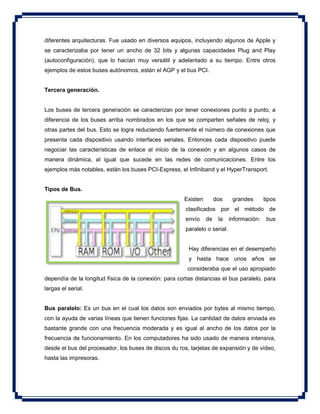 diferentes arquitecturas. Fue usado en diversos equipos, incluyendo algunos de Apple y
se caracterizaba por tener un ancho de 32 bits y algunas capacidades Plug and Play
(autoconfiguración), que lo hacían muy versátil y adelantado a su tiempo. Entre otros
ejemplos de estos buses autónomos, están el AGP y el bus PCI.
Tercera generación.
Los buses de tercera generación se caracterizan por tener conexiones punto a punto, a
diferencia de los buses arriba nombrados en los que se comparten señales de reloj, y
otras partes del bus. Esto se logra reduciendo fuertemente el número de conexiones que
presenta cada dispositivo usando interfaces seriales. Entonces cada dispositivo puede
negociar las características de enlace al inicio de la conexión y en algunos casos de
manera dinámica, al igual que sucede en las redes de comunicaciones. Entre los
ejemplos más notables, están los buses PCI-Express, el Infiniband y el HyperTransport.
Tipos de Bus.
Existen dos grandes tipos
clasificados por el método de
envío de la información: bus
paralelo o serial.
Hay diferencias en el desempeño
y hasta hace unos años se
consideraba que el uso apropiado
dependía de la longitud física de la conexión: para cortas distancias el bus paralelo, para
largas el serial.
Bus paralelo: Es un bus en el cual los datos son enviados por bytes al mismo tiempo,
con la ayuda de varias líneas que tienen funciones fijas. La cantidad de datos enviada es
bastante grande con una frecuencia moderada y es igual al ancho de los datos por la
frecuencia de funcionamiento. En los computadores ha sido usado de manera intensiva,
desde el bus del procesador, los buses de discos du ros, tarjetas de expansión y de vídeo,
hasta las impresoras.
 