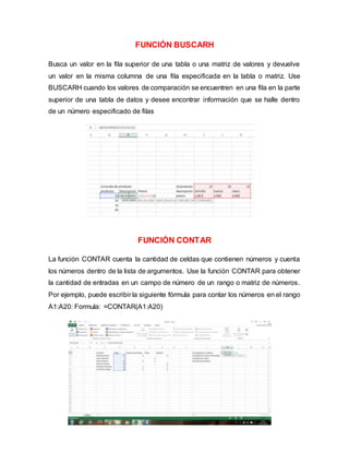 FUNCIÓN BUSCARH
Busca un valor en la fila superior de una tabla o una matriz de valores y devuelve
un valor en la misma columna de una fila especificada en la tabla o matriz. Use
BUSCARH cuando los valores de comparación se encuentren en una fila en la parte
superior de una tabla de datos y desee encontrar información que se halle dentro
de un número especificado de filas
FUNCIÓN CONTAR
La función CONTAR cuenta la cantidad de celdas que contienen números y cuenta
los números dentro de la lista de argumentos. Use la función CONTAR para obtener
la cantidad de entradas en un campo de número de un rango o matriz de números.
Por ejemplo, puede escribir la siguiente fórmula para contar los números en el rango
A1:A20: Formula: =CONTAR(A1:A20)
 