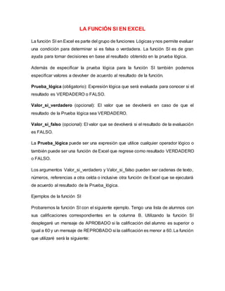 LA FUNCIÓN SI EN EXCEL
La función SI en Excel es parte del grupo de funciones Lógicas y nos permite evaluar
una condición para determinar si es falsa o verdadera. La función SI es de gran
ayuda para tomar decisiones en base al resultado obtenido en la prueba lógica.
Además de especificar la prueba lógica para la función SI también podemos
especificar valores a devolver de acuerdo al resultado de la función.
Prueba_lógica (obligatorio): Expresión lógica que será evaluada para conocer si el
resultado es VERDADERO o FALSO.
Valor_si_verdadero (opcional): El valor que se devolverá en caso de que el
resultado de la Prueba lógica sea VERDADERO.
Valor_si_falso (opcional): El valor que se devolverá si el resultado de la evaluación
es FALSO.
La Prueba_lógica puede ser una expresión que utilice cualquier operador lógico o
también puede ser una función de Excel que regrese como resultado VERDADERO
o FALSO.
Los argumentos Valor_si_verdadero y Valor_si_falso pueden ser cadenas de texto,
números, referencias a otra celda o inclusive otra función de Excel que se ejecutará
de acuerdo al resultado de la Prueba_lógica.
Ejemplos de la función SI
Probaremos la función SI con el siguiente ejemplo. Tengo una lista de alumnos con
sus calificaciones correspondientes en la columna B. Utilizando la función SI
desplegaré un mensaje de APROBADO si la calificación del alumno es superior o
igual a 60 y un mensaje de REPROBADO si la calificación es menor a 60. La función
que utilizaré será la siguiente:
 