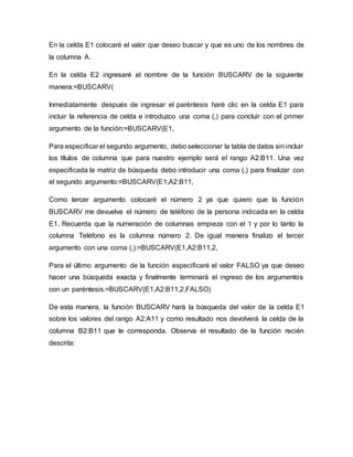 En la celda E1 colocaré el valor que deseo buscar y que es uno de los nombres de
la columna A.
En la celda E2 ingresaré el nombre de la función BUSCARV de la siguiente
manera:=BUSCARV(
Inmediatamente después de ingresar el paréntesis haré clic en la celda E1 para
incluir la referencia de celda e introduzco una coma (,) para concluir con el primer
argumento de la función:=BUSCARV(E1,
Para especificar el segundo argumento, debo seleccionar la tabla de datos sin incluir
los títulos de columna que para nuestro ejemplo será el rango A2:B11. Una vez
especificada la matriz de búsqueda debo introducir una coma (,) para finalizar con
el segundo argumento:=BUSCARV(E1,A2:B11,
Como tercer argumento colocaré el número 2 ya que quiero que la función
BUSCARV me devuelva el número de teléfono de la persona indicada en la celda
E1. Recuerda que la numeración de columnas empieza con el 1 y por lo tanto la
columna Teléfono es la columna número 2. De igual manera finalizo el tercer
argumento con una coma (,):=BUSCARV(E1,A2:B11,2,
Para el último argumento de la función especificaré el valor FALSO ya que deseo
hacer una búsqueda exacta y finalmente terminará el ingreso de los argumentos
con un paréntesis.=BUSCARV(E1,A2:B11,2,FALSO)
De esta manera, la función BUSCARV hará la búsqueda del valor de la celda E1
sobre los valores del rango A2:A11 y como resultado nos devolverá la celda de la
columna B2:B11 que le corresponda. Observa el resultado de la función recién
descrita:
 