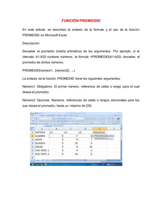 FUNCIÓN PROMEDIO
En este artículo se describen la sintaxis de la fórmula y el uso de la función
PROMEDIO en Microsoft Excel.
Descripción
Devuelve el promedio (media aritmética) de los argumentos. Por ejemplo, si el
intervalo A1:A20 contiene números, la fórmula =PROMEDIO(A1:A20) devuelve el
promedio de dichos números.
PROMEDIO(número1, [número2], ...)
La sintaxis de la función PROMEDIO tiene los siguientes argumentos:
Número1 Obligatorio. El primer número, referencia de celda o rango para el cual
desea el promedio.
Número2 Opcional. Números, referencias de celda o rangos adicionales para los
que desea el promedio, hasta un máximo de 255.
 