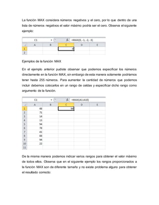 La función MAX considera números negativos y el cero, por lo que dentro de una
lista de números negativos el valor máximo podría ser el cero. Observa el siguiente
ejemplo:
Ejemplos de la función MAX
En el ejemplo anterior pudiste observar que podemos especificar los números
directamente en la función MAX, sin embargo de esta manera solamente podríamos
tener hasta 255 números. Para aumentar la cantidad de números que podemos
incluir debemos colocarlos en un rango de celdas y especificar dicho rango como
argumento de la función.
De la misma manera podemos indicar varios rangos para obtener el valor máximo
de todos ellos. Observa que en el siguiente ejemplo los rangos proporcionados a
la función MAX son de diferente tamaño y no existe problema alguno para obtener
el resultado correcto:
 