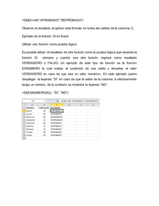 =SI(B2>=60,"APROBADO","REPROBADO")
Observa el resultado al aplicar esta fórmula en todas las celdas de la columna C.
Ejemplo de la función SI en Excel
Utilizar una función como prueba lógica
Es posible utilizar el resultado de otra función como la prueba lógica que necesita la
función SI siempre y cuando esa otra función regrese como resultado
VERDADERO o FALSO. Un ejemplo de este tipo de función es la función
ESNUMERO la cual evalúa el contenido de una celda y devuelve el valor
VERDADERO en caso de que sea un valor numérico. En este ejemplo quiero
desplegar la leyenda “SI” en caso de que la celda de la columna A efectivamente
tenga un número, de lo contrario se mostrará la leyenda “NO”.
=SI(ESNUMERO(A2), "SI", "NO")
 