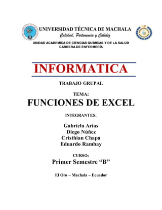 UNIDAD ACADEMICA DE CIENCIAS QUÍMICAS Y DE LA SALUD
CARRERA DE ENFERMERÍA
INFORMATICA
TRABAJO GRUPAL
TEMA:
FUNCIONES DE EXCEL
INTEGRANTES:
Gabriela Arias
Diego Núñez
Cristhian Chapa
Eduardo Rambay
CURSO:
Primer Semestre “B”
El Oro – Machala – Ecuador
 