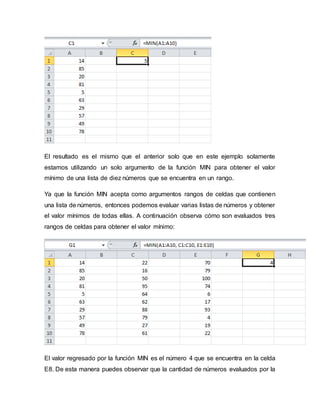 El resultado es el mismo que el anterior solo que en este ejemplo solamente
estamos utilizando un solo argumento de la función MIN para obtener el valor
mínimo de una lista de diez números que se encuentra en un rango.
Ya que la función MIN acepta como argumentos rangos de celdas que contienen
una lista de números, entonces podemos evaluar varias listas de números y obtener
el valor mínimos de todas ellas. A continuación observa cómo son evaluados tres
rangos de celdas para obtener el valor mínimo:
El valor regresado por la función MIN es el número 4 que se encuentra en la celda
E8. De esta manera puedes observar que la cantidad de números evaluados por la
 