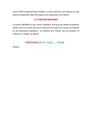 función MIN es prácticamente ilimitada. La única restricción que tenemos es que
podemos especificar hasta 255 rangos como argumentos de la función.
LA FUNCION MEDIANA
La función MEDIANA es una función estadística de Excel que obtiene la tendencia
central, que no es nada más que la ubicación del centro de un grupo de números
en una distribución estadística. La mediana es el número que se encuentra en
medio de un conjunto de valores.
Sintaxis:
 