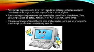 • Automatiza la creación del sitio, verificando los enlaces, actualiza cualquier
cambio que se le haga a un enlace que afecte a otras páginas.
• Puede trabajar conjuntamente con tecnologías como Flash, Shockwave, Java,
Javascript,, Base de datos, Activex, PHP, ASP, ASP.net, entre otros.
• Es un programa profesional hecho para profesionales, pero que un principiante
puede empezar de manera intuitiva y sencilla.
 