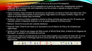  Cortar: Quita la selección del documento activo y la ubica en el Portapapeles.
 Pegar: Inserta el contenido del Portapapeles en el punto de inserción, reemplazando cualquier
selección. Este comando sólo está disponible si se ha cortado o copiado un objeto, texto o
contenido de una celda.
 Copiar formato: Copia formato de caracteres o un párrafo y lo aplica al texto que seleccione. Para
copiar el formato seleccionado a varios lugares, haga doble clic en Copiar formato. Haga clic de
nuevo en el botón cuando haya terminado.
 Deshacer: Invierte el último comando o elimina la última entrada que haya escrito. El nombre del
comando cambia a Imposible deshacer si no se puede deshacer la última acción.
 Rehacer: Invierte la acción del comando Deshacer.
 Insertar tabla: Inserta una tabla en el documento con el número de filas y de columnas que
especifique.
 Desde archivo: Inserta una imagen del Web actual, el World Wide Web, la Galería de imágenes de
Microsoft, un escáner o el sistema de archivos.
 Hipervínculo: Inserta un hipervínculo en el texto seleccionado o en el punto de inserción. Si no se
selecciona ningún texto, FrontPage inserta la dirección URL del hipervínculo como texto del
hipervínculo.
 