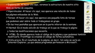 Exploración: Al hacer clic aquí, veremos la estructura de nuestro sitio
Web en forma de esquema.
Hipervínculos: Al hacer clic aquí, nos aparece una relación de todas
las páginas enlazadas de la Web.
Tareas: Al hacer clic aquí, nos aparece una pequeña lista de tareas
que podemos usar sobre todo si trabajamos en grupo.
En las tres pestañas que aparecen en la parte inferior de la ventana
 Normal: Es el modo edición de trabajo en la que se trabaja la página
y todas las modificaciones que necesite.
 HTML: Es donde aparece todo el código de la página y que podemos también
modificarlo. FrontPage va creando el código de forma automática.
 Vista previa: Es el resultado de la página, es decir, tal como se vería en
Internet Explorer, ya que ambos programas pertenecen a Microsoft.
 