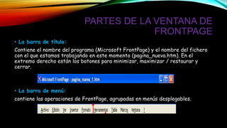 PARTES DE LA VENTANA DE
FRONTPAGE
• La barra de título:
Contiene el nombre del programa (Microsoft FrontPage) y el nombre del fichero
con el que estamos trabajando en este momento (pagina_nueva.htm). En el
extremo derecho están los botones para minimizar, maximizar / restaurar y
cerrar.
• La barra de menú:
contiene las operaciones de FrontPage, agrupadas en menús desplegables.
 