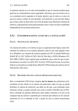 5.3. INSTALACIÓN                                                           101

La primera opción no es la más recomendada ya que el sistema perdería gran
parte de sus características como seguridad y eﬁciencia, por este motivo no se
va a comentar acá.La segunda es la mejor opción y por lo tanto es a esta a la
que nos vamos a referir en este apartado. Una partición es una división lógica
que se hace sobre un disco duro con el ﬁn de poder tener diferentes sistemas de
archivos; cada partición actua practicamente como si fuese un disco totalmente
independiente de las demas particiones.



5.3.1.     C ONSIDERACIONES ANTES DE LA INSTALACIÓN

5.3.1.1.   S ISTEMAS DE ARCHIVOS


Un sistema de archivo es la forma en que se organizan tanto lógica como físi-
camente los archivos en un sistema operativo, para el caso más popular como
lo es Windows, sus sistemas de archivos pueden ser FAT 16 (desde DOS hasta
Win95 SP 2), FAT 32(Win 95 SP2, Win 98, Win Me) o NTFS (Windows NT,
Win 2000 y 2003); Linux soporta gran cantidad de estos, entre los que se pue-
den destacar extended 2 (o 3)FS, FAT 16 (o32), NTFS (sólo lectura, la escritura
todavía se encuentra en estado beta), MinixFS, HFS (sistema de archivos de los
Macintosh), entre otros.


5.3.1.2.   D ISTRIBUCIÓN DEL ESPACIO (PARTICIONAMIENTO )


Para su instalación GNU/Linux requiere por lo menos dos particiones (teó-
ricamente no hay limite en el numero de particiones sobre las que se puede
distribuir el sistema de archivos), una debe ser de tipo swap (utilizada como
memoria virtual, se puede asimilar casi como el archivo Win386.swp en Win-
dows, salvando las grandes diferencias entre ambos sistemas) y la otra (s) de
cualquier tipo de archivos soportado por el kernel (por defecto en los núcleos
anteriores al 2.4 se utilizaba el ext2, a partir de este se utiliza mayormente
ext3).
 