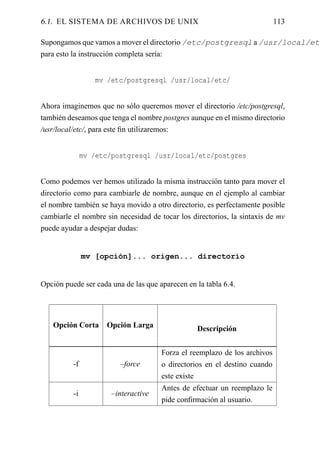 6.1. EL SISTEMA DE ARCHIVOS DE UNIX                                        113

Supongamos que vamos a mover el directorio /etc/postgresql a /usr/local/etc
para esto la instrucción completa sería:


                   mv /etc/postgresql /usr/local/etc/


Ahora imaginemos que no sólo queremos mover el directorio /etc/postgresql,
también deseamos que tenga el nombre postgres aunque en el mismo directorio
/usr/local/etc/, para este ﬁn utilizaremos:


               mv /etc/postgresql /usr/local/etc/postgres


Como podemos ver hemos utilizado la misma instrucción tanto para mover el
directorio como para cambiarle de nombre, aunque en el ejemplo al cambiar
el nombre también se haya movido a otro directorio, es perfectamente posible
cambiarle el nombre sin necesidad de tocar los directorios, la sintaxis de mv
puede ayudar a despejar dudas:


               mv [opción]... origen... directorio


Opción puede ser cada una de las que aparecen en la tabla 6.4.




   Opción Corta      Opción Larga                Descripción


                                      Forza el reemplazo de los archivos
          -f             –force       o directorios en el destino cuando
                                      este existe
                                      Antes de efectuar un reemplazo le
          -i           –interactive
                                      pide conﬁrmación al usuario.
 