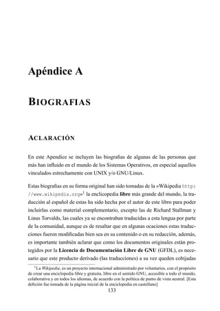 Apéndice A

B IOGRAFIAS


ACLARACIÓN

En este Apendice se incluyen las biograﬁas de algunas de las personas que
más han inﬂuido en el mundo de los Sistemas Operativos, en especial aquellos
vinculados estrechamente con UNIX y/o GNU/Linux.

Estas biograﬁas en su forma original han sido tomadas de la «Wikipedia http:
//www.wikipedia.org»1 la enclicopedia libre más grande del mundo, la tra-
ducción al español de estas ha sido hecha por el autor de este libro para poder
incluirlas como material complementario, excepto las de Richard Stallman y
Linus Torvalds, las cuales ya se encontraban traducidas a esta lengua por parte
de la comunidad, aunque es de resaltar que en algunas ocaciones estas traduc-
ciones fueron modiﬁcadas bien sea en su contenido o en su redacción, además,
es importante también aclarar que como los documentos originales están pro-
tegidos por la Licencia de Documentación Libre de GNU (GFDL), es nece-
sario que este producto derivado (las traducciones) a su vez queden cobijadas
   1 La Wikipedia, es un proyecto internacional administrado por voluntarios, con el propósito
de crear una enciclopedia libre y gratuita, libre en el sentido GNU, accesible a todo el mundo,
colaborativa y en todos los idiomas, de acuerdo con la política de punto de vista neutral. [Esta
deﬁción fue tomada de la página inicial de la enciclopedia en castellano]
                                             133
 