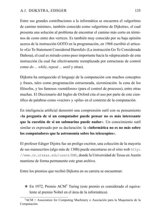 A.1. DIJKSTRA, EDSGER                                                          135

Entre sus grandes contribuciones a la informática se encuentra el «algorítmo
de camino minimo», también conocido como «algoritmo de Dijkstra», el cual
presenta una solución al problema de encontrar el camino más corto en térmi-
nos de costo entre dos vertices. Es también muy conocido por su baja opinión
acerca de la instrucción GOTO en la programación, en 1968 escribió el articu-
lo «Go To Statement Considered Harmful» (La instrucción Go To Considerada
Dañosa), el cual es mirado como paso importante hacia la «deprecated» de esta
instrucción (la cual fue efectivamente reemplazada por estructuras de control
como do ... while, repeat ... until y otras).

Dijkstra ha enriquecido el lenguaje de la computación con muchos conceptos
y frases, tales como programación estructurada, sicronización. la cena de los
ﬁlósofos, y los famosos «semáforos» (para el control de procesos), entre otras
muchas. El Diccionario del Ingles de Oxford cita el uso por parte de este cien-
tiﬁco de palabras como «vector» y «pila» en el contexto de la computación.

En inteligencia artiﬁcial demostró una comprensión sutil con su pensamiento
«la pregunta de si un computador puede pensar no es más interesante
que la cuestión de si un submarino puede nadar». Un conocimiento sutil
similar es expresado por su declaración: la «informática no es no más sobre
los computadores que la astronomía sobre los telescopios».

El profesor Edsger Dijstra fue un proligo escritor, una colección de la mayoría
de sus manuscritos (algo más de 1300) puede encontarse en el sitio web http:
//www.cs.utexas.edu/users/EWD, donde la Universidad de Texas en Austin
mantiene de forma permanente este gran archivo.

Entre los premios que recibió Dijkstra en su carrera se encuentran:


   F En 1972, Premio ACM3 Turing (este premio es considerado el equiva-
     lente al premio Nobel en el área de la informática).
   3 ACM = Association for Computing Machinery o Asociación para la Maquinaria de la
Computación.
 