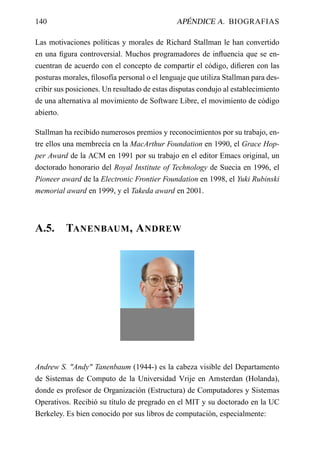 140                                           APÉNDICE A. BIOGRAFIAS

Las motivaciones políticas y morales de Richard Stallman le han convertido
en una ﬁgura controversial. Muchos programadores de inﬂuencia que se en-
cuentran de acuerdo con el concepto de compartir el código, diﬁeren con las
posturas morales, ﬁlosofía personal o el lenguaje que utiliza Stallman para des-
cribir sus posiciones. Un resultado de estas disputas condujo al establecimiento
de una alternativa al movimiento de Software Libre, el movimiento de código
abierto.

Stallman ha recibido numerosos premios y reconocimientos por su trabajo, en-
tre ellos una membrecía en la MacArthur Foundation en 1990, el Grace Hop-
per Award de la ACM en 1991 por su trabajo en el editor Emacs original, un
doctorado honorario del Royal Institute of Technology de Suecia en 1996, el
Pioneer award de la Electronic Frontier Foundation en 1998, el Yuki Rubinski
memorial award en 1999, y el Takeda award en 2001.



A.5.      TANENBAUM , A NDREW




Andrew S. "Andy" Tanenbaum (1944-) es la cabeza visible del Departamento
de Sistemas de Computo de la Universidad Vrije en Amsterdan (Holanda),
donde es profesor de Organización (Estructura) de Computadores y Sistemas
Operativos. Recibió su título de pregrado en el MIT y su doctorado en la UC
Berkeley. Es bien conocido por sus libros de computación, especialmente:
 