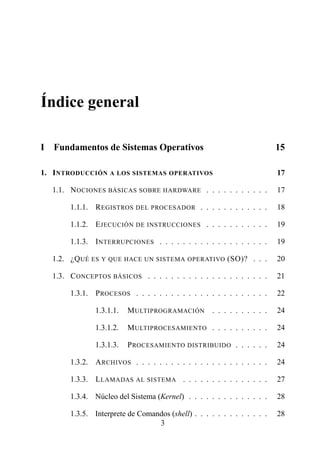 Índice general

I   Fundamentos de Sistemas Operativos                                      15

1. I NTRODUCCIÓN A LOS SISTEMAS OPERATIVOS                                  17

    1.1. N OCIONES BÁSICAS SOBRE HARDWARE . . . . . . . . . . .             17

         1.1.1. R EGISTROS DEL PROCESADOR . . . . . . . . . . . .           18

         1.1.2. E JECUCIÓN DE INSTRUCCIONES . . . . . . . . . . .           19

         1.1.3. I NTERRUPCIONES . . . . . . . . . . . . . . . . . . .       19

    1.2. ¿Q UÉ ES Y   QUE HACE UN SISTEMA OPERATIVO        (SO)? . . .      20

    1.3. C ONCEPTOS BÁSICOS . . . . . . . . . . . . . . . . . . . . .       21

         1.3.1. P ROCESOS . . . . . . . . . . . . . . . . . . . . . . .     22

                 1.3.1.1.   M ULTIPROGRAMACIÓN        . . . . . . . . . .   24

                 1.3.1.2.   M ULTIPROCESAMIENTO . . . . . . . . . .         24

                 1.3.1.3.   P ROCESAMIENTO DISTRIBUIDO . . . . . .          24

         1.3.2. A RCHIVOS . . . . . . . . . . . . . . . . . . . . . . .     24

         1.3.3. L LAMADAS AL SISTEMA . . . . . . . . . . . . . . .          27

         1.3.4. Núcleo del Sistema (Kernel) . . . . . . . . . . . . . .     28

         1.3.5. Interprete de Comandos (shell) . . . . . . . . . . . . .    28
                                   3
 
