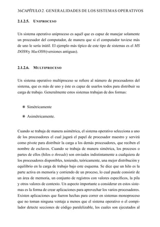 36CAPÍTULO 2. GENERALIDADES DE LOS SISTEMAS OPERATIVOS

2.1.2.5.   U NIPROCESO


Un sistema operativo uniproceso es aquél que es capaz de manejar solamente
un procesador del computador, de manera que si el computador tuviese más
de uno le sería inútil. El ejemplo más típico de este tipo de sistemas es el MS
DOS®y MacOS®(versiones antiguas).



2.1.2.6.   M ULTIPROCESO


Un sistema operativo multiproceso se reﬁere al número de procesadores del
sistema, que es más de uno y éste es capaz de usarlos todos para distribuir su
carga de trabajo. Generalmente estos sistemas trabajan de dos formas:


   F Simétricamente

   F Asimétricamente.


Cuando se trabaja de manera asimétrica, el sistema operativo selecciona a uno
de los procesadores el cual jugará el papel de procesador maestro y servirá
como pivote para distribuir la carga a los demás procesadores, que reciben el
nombre de esclavos. Cuando se trabaja de manera simétrica, los procesos o
partes de ellos (hilos o threads) son enviados indistintamente a cualquiera de
los procesadores disponibles, teniendo, teóricamente, una mejor distribución y
equilibrio en la carga de trabajo bajo este esquema. Se dice que un hilo es la
parte activa en memoria y corriendo de un proceso, lo cual puede consistir de
un área de memoria, un conjunto de registros con valores especíﬁcos, la pila
y otros valores de contexto. Un aspecto importante a considerar en estos siste-
mas es la forma de crear aplicaciones para aprovechar los varios procesadores.
Existen aplicaciones que fueron hechas para correr en sistemas monoproceso
que no toman ninguna ventaja a menos que el sistema operativo o el compi-
lador detecte secciones de código paralelizable, los cuales son ejecutados al
 